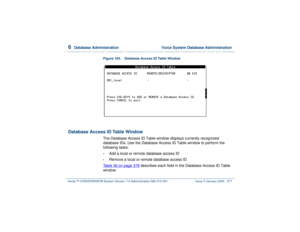 Page 4316  
Database Administration  Voice System Database Administration
Intuity™ CONVERSANT® System Version 7.0 Administration 
585-313-501 Issue 3 January 2000 377
Figure 165. Database Access ID Table Window  
Database Access ID Table Window
The Database Access ID Table window displays currently recognized 
database IDs. Use the Database Access ID Table window to perform the 
following tasks:•
Add a local or remote database access ID
•
Remove a local or remote database access ID
Table 36 on page 378...