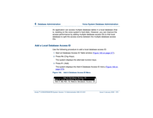 Page 4336  
Database Administration  Voice System Database Administration
Intuity™ CONVERSANT® System Version 7.0 Administration 
585-313-501 Issue 3 January 2000 379
An application can access multiple database tables in a local database (that 
is, residing on the voice system’s hard disk). However, you can improve the 
access performance by adding multiple database access IDs to that local 
database to split the access evenly between the multiple database access 
IDs.
Add a Local Database Access ID
Use the...