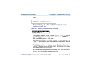 Page 4346  
Database Administration  Voice System Database Administration
Intuity™ CONVERSANT® System Version 7.0 Administration 
585-313-501 Issue 3 January 2000 380
4  
Select:
The system displays the Add a Local Database Access ID window 
(Figure 167 on page 380
).
Figure 167. Add a Local Database Access ID Window  5  
Enter the local database access ID in the 
Database Access ID:
 field, or 
press 
F2
 (Choices) to select from a menu. Valid values are DB2_local, 
DB3_local, DB4_local, and DB5_local....