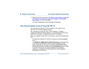 Page 4356  
Database Administration  Voice System Database Administration
Intuity™ CONVERSANT® System Version 7.0 Administration 
585-313-501 Issue 3 January 2000 381
8  
Stop and start the voice system. See Stop the Voice System
 on page 136
 
and Start the Voice System
 on page 139
 in Chapter 3, 
Vo i ce  Sy s t e m  
Administration
 , for more information.
The system establishes the local database connection(s).
Add a Remote Database Access ID Using SQL*NET V2
You must have the SQL*NET TCP/IP installed on...