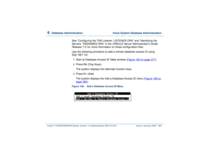 Page 4366  
Database Administration  Voice System Database Administration
Intuity™ CONVERSANT® System Version 7.0 Administration 
585-313-501 Issue 3 January 2000 382
See “Configuring the TNS Listener: LISTENER.ORA” and “Identifying the 
Servers: TNSNAMES.ORA” in the
 ORACLE Server Administrator’s Guide 
Release 7.3
, for more information on these configuration files.
Use the following procedure to add a remote database access ID using 
SQL*NET V2:
1  
Start at Database Access ID Table window (Figure 165 on page...