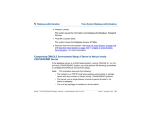 Page 4406  
Database Administration  Voice System Database Administration
Intuity™ CONVERSANT® System Version 7.0 Administration 
585-313-501 Issue 3 January 2000 386
6  
Press 
F3
 (Save).
The system saves the information and redisplays the Database Access ID 
Window. 
7  
Press 
F6
 (Cancel) twice.
The system closes the Database Access ID Table.
8  
Stop and start the voice system. See Stop the Voice System
 on page 136
 
and Start the Voice System
 on page 139
 in Chapter 3, 
Vo i ce  Sy s t e m...