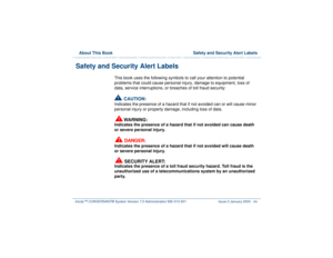 Page 45  About This Book  Safety and Security Alert LabelsIntuity™ CONVERSANT® System Version 7.0 Administration 
585-313-501 Issue 3 January 2000 xlv
Safety and Security Alert Labels
This book uses the following symbols to call your attention to potential 
problems that could cause personal injury, damage to equipment, loss of 
data, service interruptions, or breaches of toll fraud security: !
CAUTION:
Indicates the presence of a hazard that if not avoided can or will cause minor 
personal injury or property...