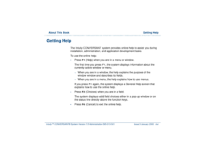 Page 46  About This Book  Getting HelpIntuity™ CONVERSANT® System Version 7.0 Administration 
585-313-501 Issue 3 January 2000 xlvi
Getting Help
The Intuity CONVERSANT system provides online help to assist you during 
installation, administration, and application development tasks.
To use the online help:•
Press 
F1
 (Help) when you are in a menu or window. 
The first time you press
 F1
, the system displays information about the 
currently active window or menu. 
~
When you are in a window, the help explains...