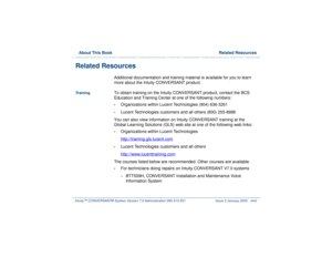 Page 48  About This Book  Related ResourcesIntuity™ CONVERSANT® System Version 7.0 Administration 
585-313-501 Issue 3 January 2000 xlviii
Related Resources 
Additional documentation and training material is available for you to learn 
more about the Intuity CONVERSANT product. 
Tr a i n i n g
To obtain training on the Intuity CONVERSANT product, contact the BCS 
Education and Training Center at one of the following numbers:•
Organizations within Lucent Technologies (904) 636-3261
•
Lucent Technologies...