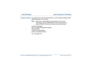 Page 54  About This Book  How To Comment on This BookIntuity™ CONVERSANT® System Version 7.0 Administration 
585-313-501 Issue 3 January 2000 liv
Contact Us Directly 
If you prefer not to use the comment form, you can contact us directly at the 
following address or fax number.
Note:Direct your correspondence to the attention of the Lucent 
Technologies Intuity CONVERSANT writing team. Be sure to 
mention the title of the book on which you are commenting. 
Lucent Technologies
GLS Information Development...