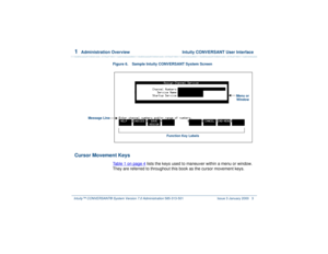 Page 571  
Administration Overview  Intuity CONVERSANT User Interface
Intuity™ CONVERSANT® System Version 7.0 Administration 
585-313-501 Issue 3 January 2000 3
Figure 6. Sample Intuity CONVERSANT System Screen  
Cursor Movement Keys
Table 1 on page 4
 lists the keys used to maneuver within a menu or window. 
They are referred to throughout this book as the cursor movement keys. 
Message Line
Function Key Labels
Menu or 
Window 