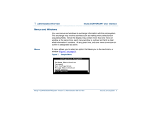 Page 591  
Administration Overview  Intuity CONVERSANT User Interface
Intuity™ CONVERSANT® System Version 7.0 Administration 
585-313-501 Issue 3 January 2000 5
Menus and Windows
You use menus and windows to exchange information with the voice system.  
This exchange may involve activities such as making menu selections or 
populating fields.  Since the display may contain more than one menu or 
window at the same time, each menu/window is outlined so that it is clear 
what information it contains.  At any...