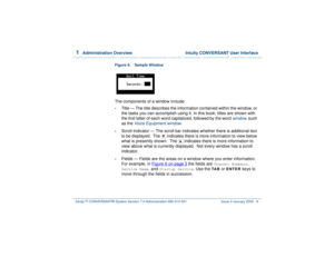 Page 621  
Administration Overview  Intuity CONVERSANT User Interface
Intuity™ CONVERSANT® System Version 7.0 Administration 
585-313-501 Issue 3 January 2000 8
Figure 9. Sample Window The components of a window include:•
Title — The title describes the information contained within the window, or 
the tasks you can accomplish using it. In this book, titles are shown with 
the first letter of each word capitalized, followed by the word 
window
, such 
as the 
Voice Equipment window
.
•
Scroll Indicator — The...