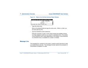 Page 641  
Administration Overview  Intuity CONVERSANT User Interface
Intuity™ CONVERSANT® System Version 7.0 Administration 
585-313-501 Issue 3 January 2000 10
Figure 10. Fields in the Call Data Summary Report Window •
Type the entire entry.
Move to the desired field and type the entire entry.  While in a field, you 
can also edit the entry.
•
Use the CHOICES screen selections.
Press 
F2
 (Choices) to open a menu which shows the available choices 
for a field. Select an option as you would in a standard menu....