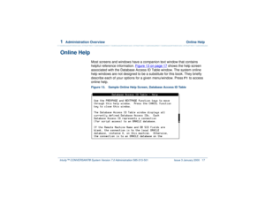 Page 711  
Administration Overview  Online Help
Intuity™ CONVERSANT® System Version 7.0 Administration 
585-313-501 Issue 3 January 2000 17
Online Help
Most screens and windows have a companion text window that contains 
helpful reference information. Figure 13 on page 17
 shows the help screen 
associated with the Database Access ID Table window. The system online 
help windows are not designed to be a substitute for this book. They briefly 
describe each of your options for a given menu/window. Press 
F1
 to...