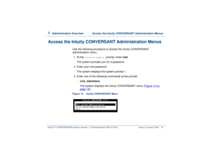 Page 721  
Administration Overview  Access the Intuity CONVERSANT Administration Menus
Intuity™ CONVERSANT® System Version 7.0 Administration 
585-313-501 Issue 3 January 2000 18
Access the Intuity CONVERSANT Administration Menus
Use the following procedure to access the Intuity CONVERSANT 
administration menu:1  
At the 
Console Login: 
prompt, enter root
The system prompts you for a password.
2  
Enter your root password.
The system displays the system prompt 
#.
3  
Enter one of the following commands at the...