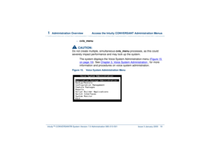 Page 731  
Administration Overview  Access the Intuity CONVERSANT Administration Menus
Intuity™ CONVERSANT® System Version 7.0 Administration 
585-313-501 Issue 3 January 2000 19
~
cvis_menu 
!
CAUTION:
Do not create multiple, simultaneous cvis_menu processes, as this could 
severely impact performance and may lock up the system. 
The system displays the Voice System Administration menu (Figure 15 
on page 19
). See Chapter 3, 
Voice System Administration
 , for more 
information and procedures on voice system...