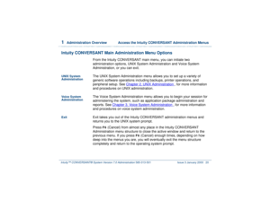 Page 741  
Administration Overview  Access the Intuity CONVERSANT Administration Menus
Intuity™ CONVERSANT® System Version 7.0 Administration 
585-313-501 Issue 3 January 2000 20
Intuity CONVERSANT Main Administration Menu Options
From the Intuity CONVERSANT main menu, you can initiate two 
administration options, UNIX System Administration and Voice System 
Administration, or you can exit. 
UNIX System 
Administration
The UNIX System Administration menu allows you to set up a variety of 
generic software...