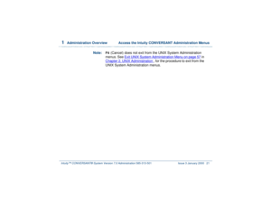Page 751  
Administration Overview  Access the Intuity CONVERSANT Administration Menus
Intuity™ CONVERSANT® System Version 7.0 Administration 
585-313-501 Issue 3 January 2000 21
Note:
F6
 (Cancel) does not exit from the UNIX System Administration 
menus. See Exit UNIX System Administration Menu
 on page 57
 in 
Chapter 2, 
UNIX Administration
 , for the procedure to exit from the 
UNIX System Administration menus. 