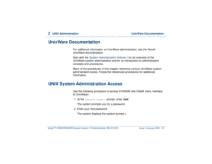 Page 772  
UNIX Administration  UnixWare Documentation
Intuity™ CONVERSANT® System Version 7.0 Administration 
585-313-501 Issue 3 January 2000 23
UnixWare Documentation
For additional information on UnixWare administration, see the Novell 
UnixWare documentation.
Start with the 
System Administration Volume 1
 for an overview of the 
UnixWare system administration and for an introduction to administration 
concepts and procedures.
Many of the procedures in this chapter reference various UnixWare system...
