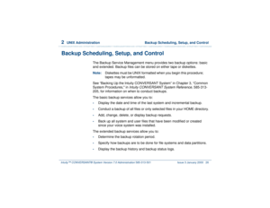 Page 802  
UNIX Administration  Backup Scheduling, Setup, and Control
Intuity™ CONVERSANT® System Version 7.0 Administration 
585-313-501 Issue 3 January 2000 26
Backup Scheduling, Setup, and Control
The Backup Service Management menu provides two backup options: basic 
and extended. Backup files can be stored on either tape or diskettes.
Note:Diskettes must be UNIX formatted when you begin this procedure; 
tapes may be unformatted.
See “Backing Up the Intuity CONVERSANT System” in Chapter 3, “Common 
System...