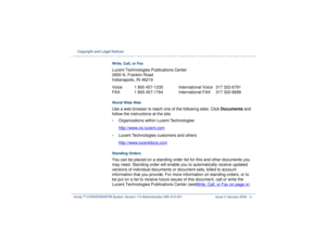 Page 9  Copyright and Legal Notices Intuity™ CONVERSANT® System Version 7.0 Administration 
585-313-501 Issue 3 January 2000 ix
Write, Call, or FaxLucent Technologies Publications Center
2855 N. Franklin Road
Indianapolis, IN 46219
Voice  1 800 457-1235 International Voice  317 322-6791
FAX  1 800 457-1764 International FAX  317 322-6699 World Wide Web Use a web browser to reach one of the following sites. Click Documents and 
follow the instructions at the site. •
Organizations within Lucent Technologies...