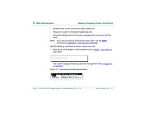 Page 812  
UNIX Administration  Backup Scheduling, Setup, and Control
Intuity™ CONVERSANT® System Version 7.0 Administration 
585-313-501 Issue 3 January 2000 27
•
Establish lists of files that should not be backed up.
•
Respond to system prompts during backup jobs.
•
Schedule backups and the reminder messages that backups should be 
done.
Note:If you want to backup and restore speech files, see the spsav
 
command in Appendix A, 
Summary of Commands
.
Use the following procedure to access backup services:
1...