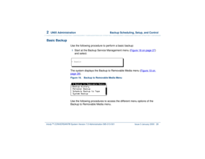 Page 822  
UNIX Administration  Backup Scheduling, Setup, and Control
Intuity™ CONVERSANT® System Version 7.0 Administration 
585-313-501 Issue 3 January 2000 28
Basic Backup
Use the following procedure to perform a basic backup:1  
Start at the Backup Service Management menu (Figure 18 on page 27
) 
and select:
The system displays the Backup to Removable Media menu (Figure 19 on 
page 28
).
Figure 19. Backup to Removable Media Menu Use the following procedures to access the different menu options of the...