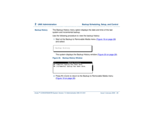 Page 832  
UNIX Administration  Backup Scheduling, Setup, and Control
Intuity™ CONVERSANT® System Version 7.0 Administration 
585-313-501 Issue 3 January 2000 29
Backup History
The Backup History menu option displays the date and time of the last 
system and incremental backup.
Use the following procedure to view the backup history:1  
Start at the Backup to Removable Media menu (Figure 19 on page 28
) 
and select:
The system displays the Backup History window (Figure 20 on page 29).
Figure 20. Backup History...