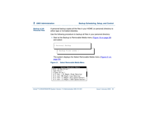 Page 842  
UNIX Administration  Backup Scheduling, Setup, and Control
Intuity™ CONVERSANT® System Version 7.0 Administration 
585-313-501 Issue 3 January 2000 30
Backup of All 
Personal Files
A personal backup copies all the files in your HOME (or personal) directory to 
either tape or formatted diskettes.
Use the following procedure to backup all files in your personal directory:1  
Start at the Backup to Removable Media menu (Figure 19 on page 28
) 
and select:
The system displays the Select Removable Media...