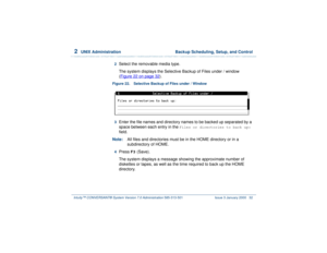 Page 862  
UNIX Administration  Backup Scheduling, Setup, and Control
Intuity™ CONVERSANT® System Version 7.0 Administration 
585-313-501 Issue 3 January 2000 32
2  
Select the removable media type.
The system displays the Selective Backup of Files under / window
(Figure 22 on page 32
).
Figure 22. Selective Backup of Files under / Window  3  
Enter the file names and directory names to be backed up separated by a 
space between each entry in the 
Files or directories to back up:
 
field.
Note:All files and...