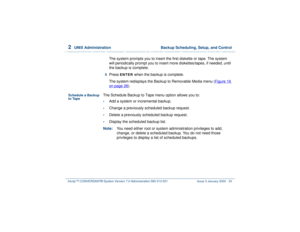 Page 872  
UNIX Administration  Backup Scheduling, Setup, and Control
Intuity™ CONVERSANT® System Version 7.0 Administration 
585-313-501 Issue 3 January 2000 33
The system prompts you to insert the first diskette or tape. The system 
will periodically prompt you to insert more diskettes/tapes, if needed, until 
the backup is complete.
5  
Press 
ENTER
 when the backup is complete.
The system redisplays the Backup to Removable Media menu (Figure 19 
on page 28
).
Schedule a Backup 
to Tape
The Schedule Backup...