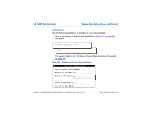 Page 882  
UNIX Administration  Backup Scheduling, Setup, and Control
Intuity™ CONVERSANT® System Version 7.0 Administration 
585-313-501 Issue 3 January 2000 34
Add a BackupUse the following procedure to schedule a new backup to tape:1  
Start at the Backup to Removable Media Menu (Figure 19 on page 28
) 
and select:
The system displays the Schedule a System Backup window (Figure 23 
on page 34
).
Figure 23. Schedule a System Backup Window 
> Add
> Schedule Backup to Tape 