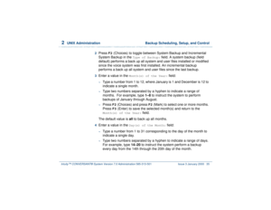 Page 892  
UNIX Administration  Backup Scheduling, Setup, and Control
Intuity™ CONVERSANT® System Version 7.0 Administration 
585-313-501 Issue 3 January 2000 35
2  
Press 
F2
 (Choices) to toggle between System Backup and Incremental 
System Backup in the 
Type of Backup:
 field. A system backup (field 
default) performs a back up all system and user files installed or modified 
since the voice system was first installed. An incremental backup 
performs a back up all system and user files since the last...