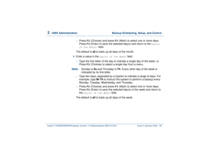 Page 902  
UNIX Administration  Backup Scheduling, Setup, and Control
Intuity™ CONVERSANT® System Version 7.0 Administration 
585-313-501 Issue 3 January 2000 36
~
Press 
F2
 (Choices) and press 
F2
 (Mark) to select one or more days. 
Press 
F3
 (Enter) to save the selected day(s) and return to the 
Day(s) 
of the Month:
 field.
The default is all to back up all days of the month.
5  
Enter a value in the 
Day(s) of the Week:
 field:
~
Type the first letter of the day to indicate a single day of the week, or...