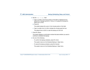Page 912  
UNIX Administration  Backup Scheduling, Setup, and Control
Intuity™ CONVERSANT® System Version 7.0 Administration 
585-313-501 Issue 3 January 2000 37
6  
Set the 
Time of Day:
 field:
 a  
Type a number in the Hours portion of the field to indicate the hour, 
where 00 is midnight and 23 is 11:00 p.m. Or, press 
F2
 (Choices) to 
select from a menu.
 b  
Press .
The system places the cursor in the minutes portion of the field.
 c  
Type a number from 0 to 59 to indicate the minutes past the hour.
The...