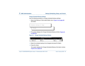 Page 922  
UNIX Administration  Backup Scheduling, Setup, and Control
Intuity™ CONVERSANT® System Version 7.0 Administration 
585-313-501 Issue 3 January 2000 38
Change Scheduled Backup SettingsUse the following procedure to change scheduled backup settings:1  
Start at the Backup to Removable Media menu (Figure 19 on page 28
) 
and select:
2  
The system displays the Change Scheduled Backup window (Figure 24 on page 38
).
Figure 24. Change Scheduled Backup Window  3  
Select the schedule backup to be changed...