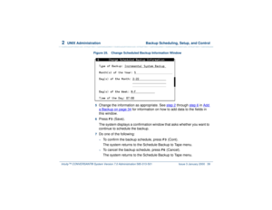 Page 932  
UNIX Administration  Backup Scheduling, Setup, and Control
Intuity™ CONVERSANT® System Version 7.0 Administration 
585-313-501 Issue 3 January 2000 39
Figure 25. Change Scheduled Backup Information Window 
5  
Change the information as appropriate. See step 2
 through step 6
 in Add 
a Backup
 on page 34
 for information on how to add data to the fields in 
this window.
6  
Press 
F3
 (Save).
The system displays a confirmation window that asks whether you want to 
continue to schedule the backup.
7...