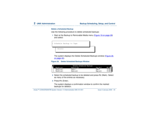 Page 942  
UNIX Administration  Backup Scheduling, Setup, and Control
Intuity™ CONVERSANT® System Version 7.0 Administration 
585-313-501 Issue 3 January 2000 40
Delete a Scheduled BackupUse the following procedure to delete scheduled backups:1  
Start at the Backup to Removable Media menu (Figure 19 on page 28
) 
and select:
The system displays the Delete Scheduled Backups window (Figure 26 
on page 40
).
Figure 26. Delete Scheduled Backups Window  2  
Select the scheduled backup to be deleted and press 
F2...