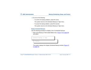 Page 952  
UNIX Administration  Backup Scheduling, Setup, and Control
Intuity™ CONVERSANT® System Version 7.0 Administration 
585-313-501 Issue 3 January 2000 41
4  
Do one of the following: ~
To confirm the backup deletion, press 
F3
 (Cont).
The system returns to the Schedule Backup to Tape menu.
~
To cancel the backup deletion, press 
F6
 (Cancel).
The system returns to the Schedule Backup to Tape menu.
Display Scheduled BackupsUse the following procedure to display a list of scheduled backups:1  
Start at...