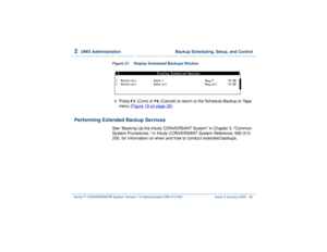 Page 962  
UNIX Administration  Backup Scheduling, Setup, and Control
Intuity™ CONVERSANT® System Version 7.0 Administration 
585-313-501 Issue 3 January 2000 42
Figure 27. Display Scheduled Backups Window  2  
Press 
F3
 (Cont) or 
F6
 (Cancel) to return to the Schedule Backup to Tape 
menu (Figure 19 on page 28
).
Performing Extended Backup Services
See “Backing Up the Intuity CONVERSANT System” in Chapter 3, “Common 
System Procedures, in 
Intuity CONVERSANT System Reference
, 585-313-
205, for information...