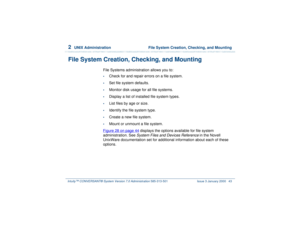 Page 972  
UNIX Administration  File System Creation, Checking, and Mounting
Intuity™ CONVERSANT® System Version 7.0 Administration 
585-313-501 Issue 3 January 2000 43
File System Creation, Checking, and Mounting
File Systems administration allows you to:•
Check for and repair errors on a file system.
•
Set file system defaults.
•
Monitor disk usage for all file systems.
•
Display a list of installed file system types.
•
List files by age or size.
•
Identify the file system type.
•
Create a new file system.
•...