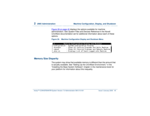 Page 992  
UNIX Administration  Machine Configuration, Display, and Shutdown
Intuity™ CONVERSANT® System Version 7.0 Administration 
585-313-501 Issue 3 January 2000 45
Figure 29 on page 45
 displays the options available for machine 
administration. See System Files and Devices Reference
 in the Novell 
UnixWare documentation set for additional information about each of these 
options.
Figure 29. Machine Configuration Display and Shutdown Menu  
Memory Size Disparity
The system may show that available memory...