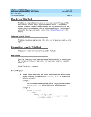 Page 11INTUITY CONVERSANT System Version 6.0
Application Design Guidelines  
585-310-670  Issue 1.0
December 1996
About This Book 
Page xi How to Use This Book 
How to Use This Book
This b ook is d esig ned  as a d isc ussion of voic e response tec hnolog y, and  the 
b est method s to use to d esig n ap p lic ations for the I
NTUITY C O N VERSA N T 
system.  This book c ontains useful g uid elines and  sug g estions, b ut does not 
c ontain sp ec ific  p roc edures to follow to d evelop  ap plic ations.  For...