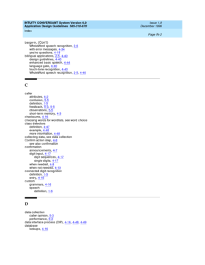 Page 110INTUITY CONVERSANT System Version 6.0
Application Design Guidelines  
585-310-670    Issue 1.0
December 1996
Index 
Page IN-2  
barge-in, (Con’t)WholeWord  sp eec h rec og nition,2-6
with error messages,4-34yes/no q uestions,4-19b ilingual ap plications,2-5, 4-40
design guidelines,4-40enhanc ed b asic sp eech,4-44language gate,4-40
touc h-tone recog nition,4-40WholeWord  sp eec h rec og nition,2-5, 4-40
C
caller
attrib utes,4-2
confusion,5-5d efinition,1-5feedback,5-3, 5-5
observations,5-5short-term...