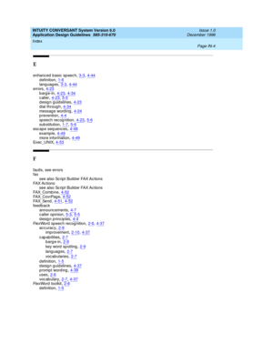 Page 112INTUITY CONVERSANT System Version 6.0
Application Design Guidelines  
585-310-670    Issue 1.0
December 1996
Index 
Page IN-4  
E
enhanced  b asic  sp eec h,3-3, 4-44d efinition,1-6
lang uag es,3-3, 4-44errors,4-23barge-in,4-23, 4-34
c aller,4-23, 5-5design guidelines,4-23dial through,4-34
message word ing,4-24p revention,4-4sp eech rec og nition,4-23, 5-6
sub stitution,1-7, 5-6esc ape seq uences,4-48
examp le,4-49more information,4-49Exec _UNIX,4-53
F
faults, see errors
fax
see also Script Build er FAX...