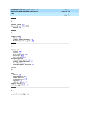 Page 113INTUITY CONVERSANT System Version 6.0
Application Design Guidelines  
585-310-670    Issue 1.0
December 1996
Index 
Page IN-5  
G
g rammar, c ustom,4-16Grap hic al Speech Editor (GSE)
d efinition
,1-6
K
key word  sp otting
d efinition
,1-7FlexWord speech rec ognition,2-9WholeWord  sp eec h rec og nition,2-6
L
lang uag e gate
d efinition
,4-40examp le,4-41Script Builder code,4-43
sp oken input,4-40touc h-tone inp ut,4-40languages supported
enhanc ed b asic sp eech
,3-3, 4-44FlexWord speech rec...