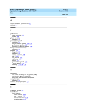 Page 114INTUITY CONVERSANT System Version 6.0
Application Design Guidelines  
585-310-670    Issue 1.0
December 1996
Index 
Page IN-6  
O
op inion feed bac k, q uestionnaire,5-3outlines,3-7
P
p erformance
d ata, collecting,5-3
system,5-6p hrase screening
d efinition,1-6
prerecorded speech
d efinition,1-6
enhanc ed b asic sp eech,3-3, 4-44p rofessional sp eaker,3-3prompts and announcements,4-46
Promp t & Collec t action step
d efinition,1-6prompts,4-5
barge-in,4-34d efinition,1-6design guidelines,4-5
dial...