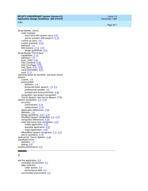 Page 115INTUITY CONVERSANT System Version 6.0
Application Design Guidelines  
585-310-670    Issue 1.0
December 1996
Index 
Page IN-7  
Sc rip t Builder, (Con’t)
c od e examp le
touch-tone with sp oken inp ut
,4-31
yes/no q uestion with b arge-in,4-19
c onfirm an entry,4-9custom grammar,4-16
d efinition,1-6FAX Ac tions,2-13, 4-51design guidelines,4-51
Sc r ip t  B ui l d e r  FA X A c ti o ns
c ap abilities,2-13
d efinition,1-5Exec _UNIX,4-53FA X_Co mb in e,4-52
FA X_C o vr Pag e,4-52FA X_Sen d,4-51, 4-52more...