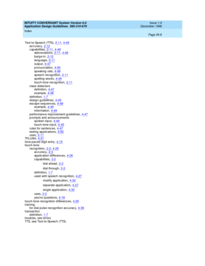 Page 116INTUITY CONVERSANT System Version 6.0
Application Design Guidelines  
585-310-670    Issue 1.0
December 1996
Index 
Page IN-8  
Text-to-Sp eec h (TTS),2-11, 4-45accuracy,2-12
c ap abilities,2-11, 4-49ab b reviations,2-11, 4-48
barge-in,2-12
language,2-11
outp ut,4-47
pronunc iation,4-50
sp eaking  rate,4-48
speech recognition,2-11
sp elling  word s,4-49
touch-tone rec og nition,2-11
c lass detectors
definition,4-47
examp le,4-48
d efinition,1-7design guidelines,4-45
esc ap e sequenc es,4-48examp le,4-49...