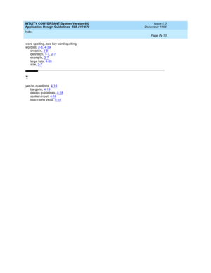 Page 118INTUITY CONVERSANT System Version 6.0
Application Design Guidelines  
585-310-670    Issue 1.0
December 1996
Index 
Page IN-10  
word  sp otting , see key word  sp otting
word list,2-8, 4-39
creation,2-8d efinition,1-7, 2-7examp le,2-7
larg e lists,4-39size,2-7
Y
yes/no q uestions,4-18barge-in,4-19design guidelines,4-18
sp oken input,4-18touc h-tone inp ut,4-18 