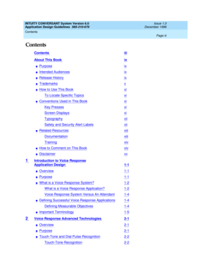 Page 3INTUITY CONVERSANT System Version 6.0
Application Design Guidelines  
585-310-670  
Issue 1.0
December 1996
Contents 
Page iii  
Contents
Contents iii
About This Book ix
nPurposeix
nIntended Audiencesix
nRelease Historyix
nTrademarksx
nHow to Use This Bookxi
To Locate Specific Topicsxi
nConventions Used in This Bookxi
Key Pressesxi
Screen Displaysxi
Typographyxii
Safety and Security Alert Labelsxii
nRelated Resourcesxiii
Documentationxiii
Trainingxiv
nHow to Comment on This Bookxiv
nDisclaimerxv
1...