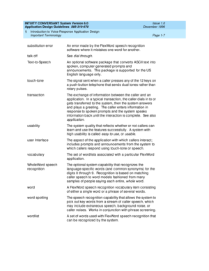 Page 23INTUITY CONVERSANT System Version 6.0
Application Design Guidelines  
585-310-670  Issue 1.0
December 1996
Introduction to Voice Response Application Design 
Page 1-7 Important Terminology 
1
sub stitution error An error mad e b y the FlexWord  speec h rec og nition 
software where it mistakes one word  for another.
talk off See 
dial throug h.
Text-to-Speec h An op tional software p ac kag e that c onverts ASCII text into 
sp oken, c omp uter-g enerated  p romp ts and 
announc ements.  This pac kag e is...