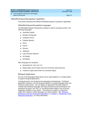 Page 29INTUITY CONVERSANT System Version 6.0
Application Design Guidelines  
585-310-670  Issue 1.0
December 1996
Voice Response Advanced Technologies 
Page 2-5 Speech Recognition 
2
WholeWord Speech Recognition Capabilities
This section describes the different WholeWord speech recognition capabilities.
WholeWord Speech Recognition Languages
The WholeWord  Sp eec h Rec og nition software is used  to rec og nize word s in the 
following  lang uag es:
nAustralian Eng lish
nBrazilian Portug uese
nCanad ian Frenc...